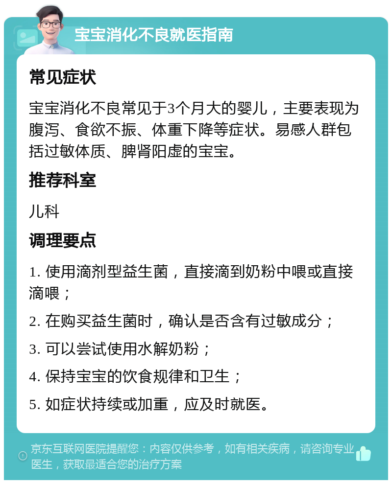 宝宝消化不良就医指南 常见症状 宝宝消化不良常见于3个月大的婴儿，主要表现为腹泻、食欲不振、体重下降等症状。易感人群包括过敏体质、脾肾阳虚的宝宝。 推荐科室 儿科 调理要点 1. 使用滴剂型益生菌，直接滴到奶粉中喂或直接滴喂； 2. 在购买益生菌时，确认是否含有过敏成分； 3. 可以尝试使用水解奶粉； 4. 保持宝宝的饮食规律和卫生； 5. 如症状持续或加重，应及时就医。