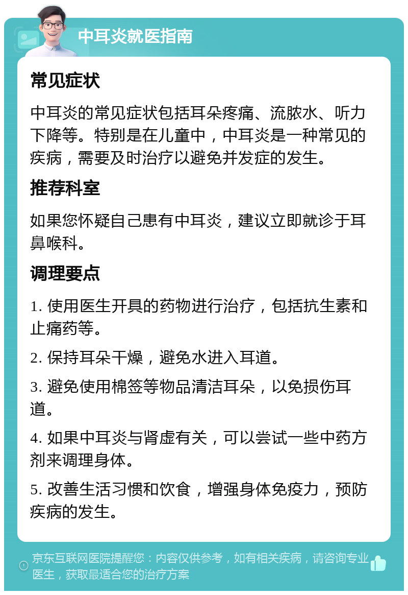 中耳炎就医指南 常见症状 中耳炎的常见症状包括耳朵疼痛、流脓水、听力下降等。特别是在儿童中，中耳炎是一种常见的疾病，需要及时治疗以避免并发症的发生。 推荐科室 如果您怀疑自己患有中耳炎，建议立即就诊于耳鼻喉科。 调理要点 1. 使用医生开具的药物进行治疗，包括抗生素和止痛药等。 2. 保持耳朵干燥，避免水进入耳道。 3. 避免使用棉签等物品清洁耳朵，以免损伤耳道。 4. 如果中耳炎与肾虚有关，可以尝试一些中药方剂来调理身体。 5. 改善生活习惯和饮食，增强身体免疫力，预防疾病的发生。