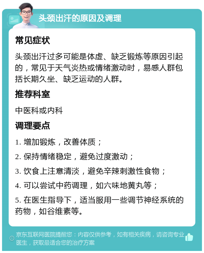 头颈出汗的原因及调理 常见症状 头颈出汗过多可能是体虚、缺乏锻炼等原因引起的，常见于天气炎热或情绪激动时，易感人群包括长期久坐、缺乏运动的人群。 推荐科室 中医科或内科 调理要点 1. 增加锻炼，改善体质； 2. 保持情绪稳定，避免过度激动； 3. 饮食上注意清淡，避免辛辣刺激性食物； 4. 可以尝试中药调理，如六味地黄丸等； 5. 在医生指导下，适当服用一些调节神经系统的药物，如谷维素等。