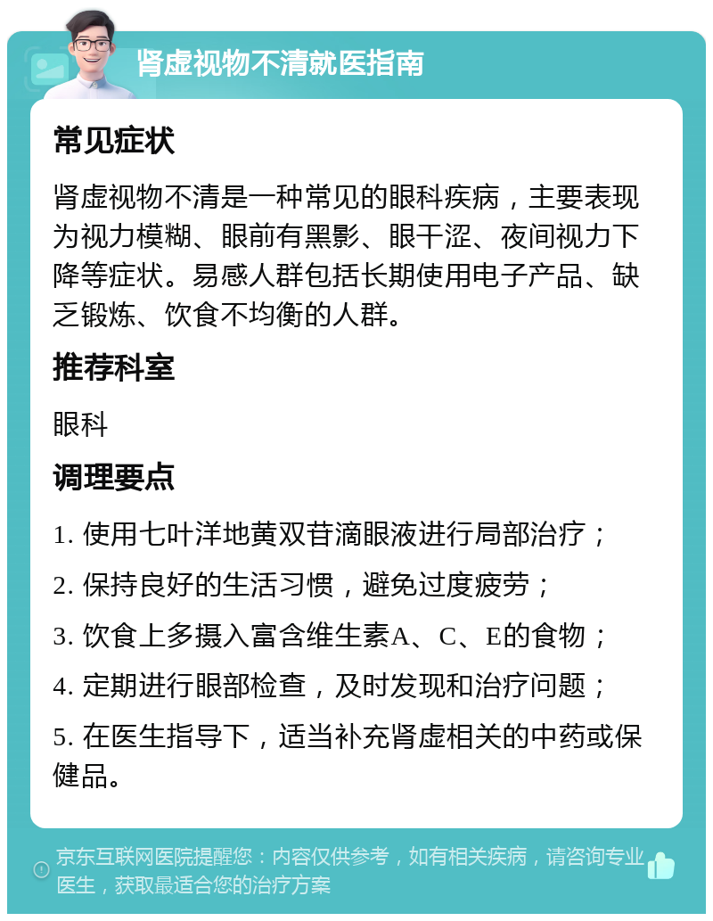 肾虚视物不清就医指南 常见症状 肾虚视物不清是一种常见的眼科疾病，主要表现为视力模糊、眼前有黑影、眼干涩、夜间视力下降等症状。易感人群包括长期使用电子产品、缺乏锻炼、饮食不均衡的人群。 推荐科室 眼科 调理要点 1. 使用七叶洋地黄双苷滴眼液进行局部治疗； 2. 保持良好的生活习惯，避免过度疲劳； 3. 饮食上多摄入富含维生素A、C、E的食物； 4. 定期进行眼部检查，及时发现和治疗问题； 5. 在医生指导下，适当补充肾虚相关的中药或保健品。