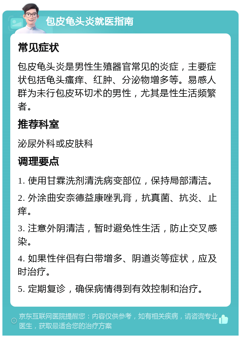 包皮龟头炎就医指南 常见症状 包皮龟头炎是男性生殖器官常见的炎症，主要症状包括龟头瘙痒、红肿、分泌物增多等。易感人群为未行包皮环切术的男性，尤其是性生活频繁者。 推荐科室 泌尿外科或皮肤科 调理要点 1. 使用甘霖洗剂清洗病变部位，保持局部清洁。 2. 外涂曲安奈德益康唑乳膏，抗真菌、抗炎、止痒。 3. 注意外阴清洁，暂时避免性生活，防止交叉感染。 4. 如果性伴侣有白带增多、阴道炎等症状，应及时治疗。 5. 定期复诊，确保病情得到有效控制和治疗。