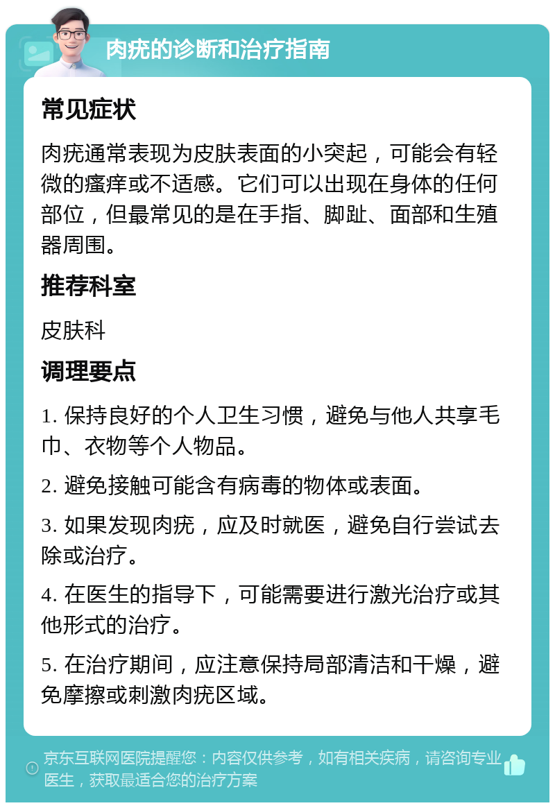 肉疣的诊断和治疗指南 常见症状 肉疣通常表现为皮肤表面的小突起，可能会有轻微的瘙痒或不适感。它们可以出现在身体的任何部位，但最常见的是在手指、脚趾、面部和生殖器周围。 推荐科室 皮肤科 调理要点 1. 保持良好的个人卫生习惯，避免与他人共享毛巾、衣物等个人物品。 2. 避免接触可能含有病毒的物体或表面。 3. 如果发现肉疣，应及时就医，避免自行尝试去除或治疗。 4. 在医生的指导下，可能需要进行激光治疗或其他形式的治疗。 5. 在治疗期间，应注意保持局部清洁和干燥，避免摩擦或刺激肉疣区域。