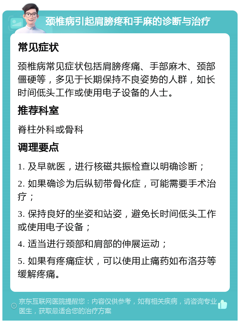 颈椎病引起肩膀疼和手麻的诊断与治疗 常见症状 颈椎病常见症状包括肩膀疼痛、手部麻木、颈部僵硬等，多见于长期保持不良姿势的人群，如长时间低头工作或使用电子设备的人士。 推荐科室 脊柱外科或骨科 调理要点 1. 及早就医，进行核磁共振检查以明确诊断； 2. 如果确诊为后纵韧带骨化症，可能需要手术治疗； 3. 保持良好的坐姿和站姿，避免长时间低头工作或使用电子设备； 4. 适当进行颈部和肩部的伸展运动； 5. 如果有疼痛症状，可以使用止痛药如布洛芬等缓解疼痛。