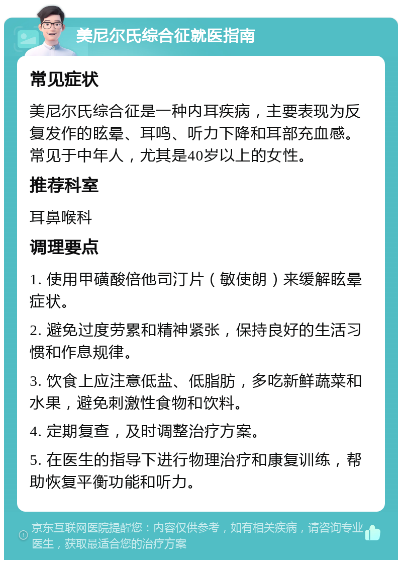 美尼尔氏综合征就医指南 常见症状 美尼尔氏综合征是一种内耳疾病，主要表现为反复发作的眩晕、耳鸣、听力下降和耳部充血感。常见于中年人，尤其是40岁以上的女性。 推荐科室 耳鼻喉科 调理要点 1. 使用甲磺酸倍他司汀片（敏使朗）来缓解眩晕症状。 2. 避免过度劳累和精神紧张，保持良好的生活习惯和作息规律。 3. 饮食上应注意低盐、低脂肪，多吃新鲜蔬菜和水果，避免刺激性食物和饮料。 4. 定期复查，及时调整治疗方案。 5. 在医生的指导下进行物理治疗和康复训练，帮助恢复平衡功能和听力。