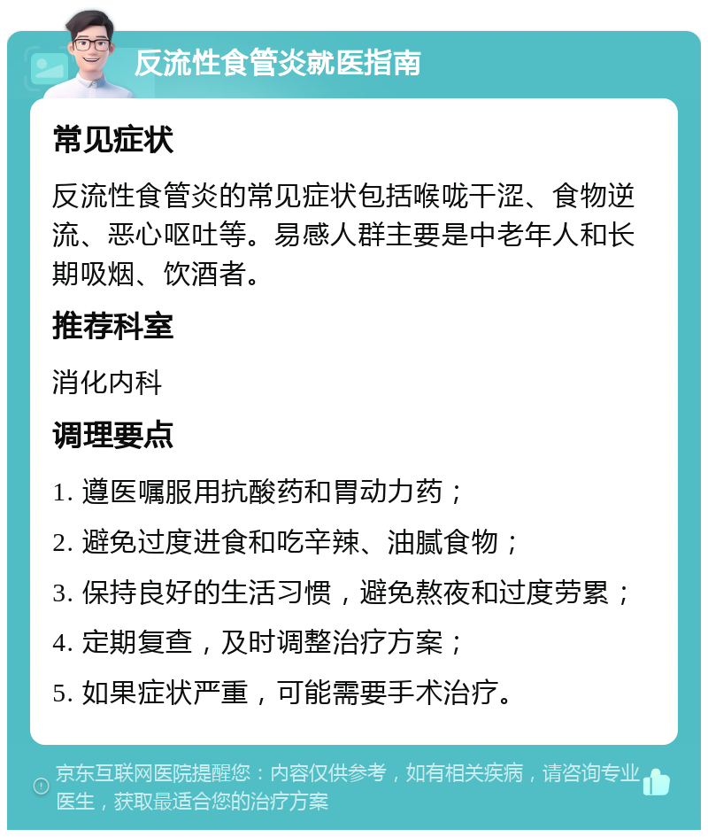 反流性食管炎就医指南 常见症状 反流性食管炎的常见症状包括喉咙干涩、食物逆流、恶心呕吐等。易感人群主要是中老年人和长期吸烟、饮酒者。 推荐科室 消化内科 调理要点 1. 遵医嘱服用抗酸药和胃动力药； 2. 避免过度进食和吃辛辣、油腻食物； 3. 保持良好的生活习惯，避免熬夜和过度劳累； 4. 定期复查，及时调整治疗方案； 5. 如果症状严重，可能需要手术治疗。