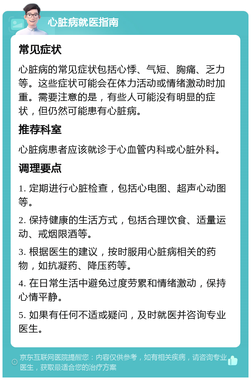 心脏病就医指南 常见症状 心脏病的常见症状包括心悸、气短、胸痛、乏力等。这些症状可能会在体力活动或情绪激动时加重。需要注意的是，有些人可能没有明显的症状，但仍然可能患有心脏病。 推荐科室 心脏病患者应该就诊于心血管内科或心脏外科。 调理要点 1. 定期进行心脏检查，包括心电图、超声心动图等。 2. 保持健康的生活方式，包括合理饮食、适量运动、戒烟限酒等。 3. 根据医生的建议，按时服用心脏病相关的药物，如抗凝药、降压药等。 4. 在日常生活中避免过度劳累和情绪激动，保持心情平静。 5. 如果有任何不适或疑问，及时就医并咨询专业医生。