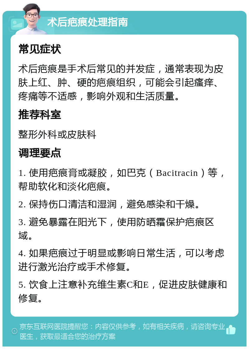 术后疤痕处理指南 常见症状 术后疤痕是手术后常见的并发症，通常表现为皮肤上红、肿、硬的疤痕组织，可能会引起瘙痒、疼痛等不适感，影响外观和生活质量。 推荐科室 整形外科或皮肤科 调理要点 1. 使用疤痕膏或凝胶，如巴克（Bacitracin）等，帮助软化和淡化疤痕。 2. 保持伤口清洁和湿润，避免感染和干燥。 3. 避免暴露在阳光下，使用防晒霜保护疤痕区域。 4. 如果疤痕过于明显或影响日常生活，可以考虑进行激光治疗或手术修复。 5. 饮食上注意补充维生素C和E，促进皮肤健康和修复。