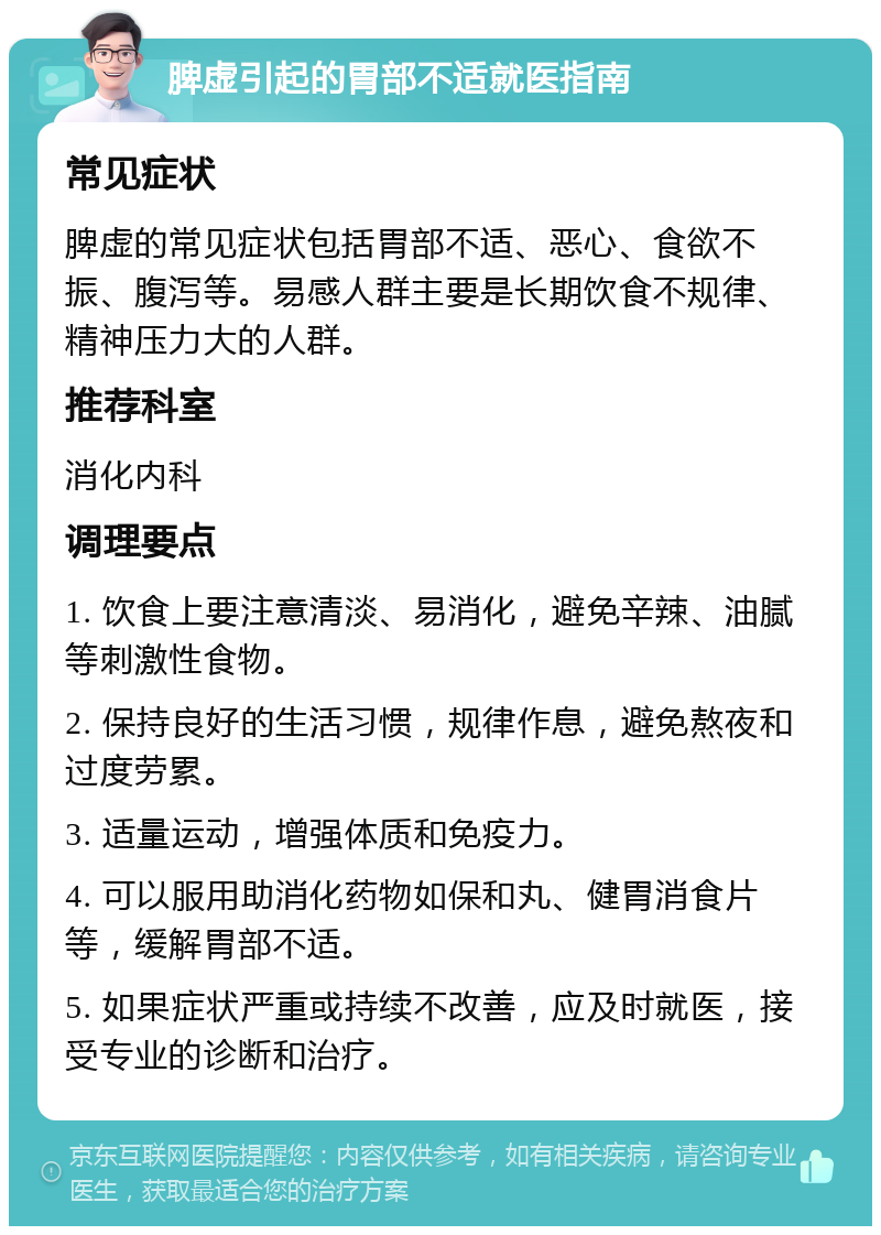 脾虚引起的胃部不适就医指南 常见症状 脾虚的常见症状包括胃部不适、恶心、食欲不振、腹泻等。易感人群主要是长期饮食不规律、精神压力大的人群。 推荐科室 消化内科 调理要点 1. 饮食上要注意清淡、易消化，避免辛辣、油腻等刺激性食物。 2. 保持良好的生活习惯，规律作息，避免熬夜和过度劳累。 3. 适量运动，增强体质和免疫力。 4. 可以服用助消化药物如保和丸、健胃消食片等，缓解胃部不适。 5. 如果症状严重或持续不改善，应及时就医，接受专业的诊断和治疗。