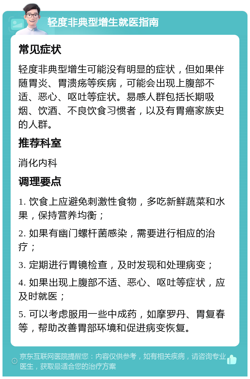 轻度非典型增生就医指南 常见症状 轻度非典型增生可能没有明显的症状，但如果伴随胃炎、胃溃疡等疾病，可能会出现上腹部不适、恶心、呕吐等症状。易感人群包括长期吸烟、饮酒、不良饮食习惯者，以及有胃癌家族史的人群。 推荐科室 消化内科 调理要点 1. 饮食上应避免刺激性食物，多吃新鲜蔬菜和水果，保持营养均衡； 2. 如果有幽门螺杆菌感染，需要进行相应的治疗； 3. 定期进行胃镜检查，及时发现和处理病变； 4. 如果出现上腹部不适、恶心、呕吐等症状，应及时就医； 5. 可以考虑服用一些中成药，如摩罗丹、胃复春等，帮助改善胃部环境和促进病变恢复。