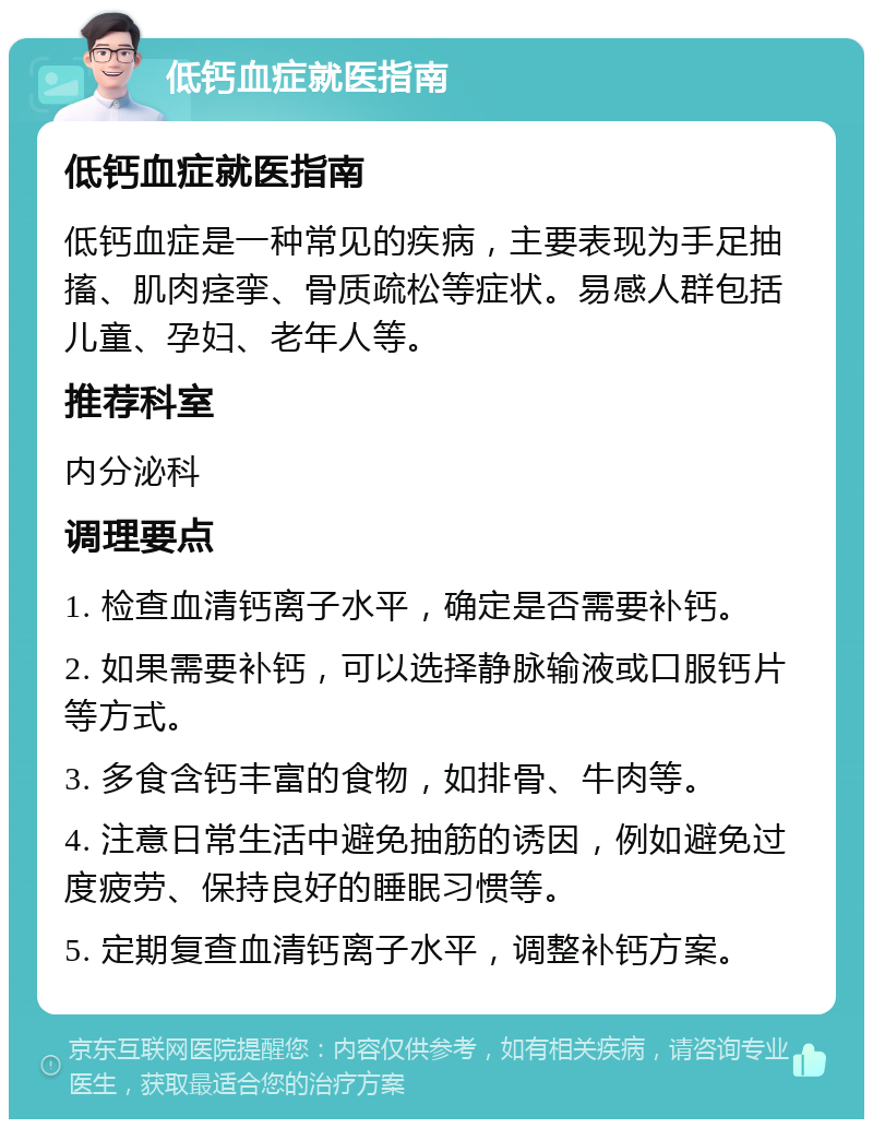 低钙血症就医指南 低钙血症就医指南 低钙血症是一种常见的疾病，主要表现为手足抽搐、肌肉痉挛、骨质疏松等症状。易感人群包括儿童、孕妇、老年人等。 推荐科室 内分泌科 调理要点 1. 检查血清钙离子水平，确定是否需要补钙。 2. 如果需要补钙，可以选择静脉输液或口服钙片等方式。 3. 多食含钙丰富的食物，如排骨、牛肉等。 4. 注意日常生活中避免抽筋的诱因，例如避免过度疲劳、保持良好的睡眠习惯等。 5. 定期复查血清钙离子水平，调整补钙方案。