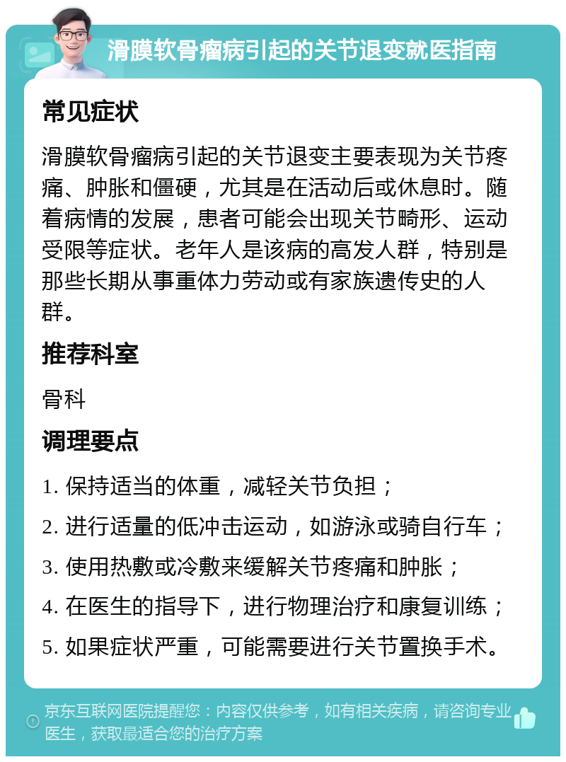 滑膜软骨瘤病引起的关节退变就医指南 常见症状 滑膜软骨瘤病引起的关节退变主要表现为关节疼痛、肿胀和僵硬，尤其是在活动后或休息时。随着病情的发展，患者可能会出现关节畸形、运动受限等症状。老年人是该病的高发人群，特别是那些长期从事重体力劳动或有家族遗传史的人群。 推荐科室 骨科 调理要点 1. 保持适当的体重，减轻关节负担； 2. 进行适量的低冲击运动，如游泳或骑自行车； 3. 使用热敷或冷敷来缓解关节疼痛和肿胀； 4. 在医生的指导下，进行物理治疗和康复训练； 5. 如果症状严重，可能需要进行关节置换手术。