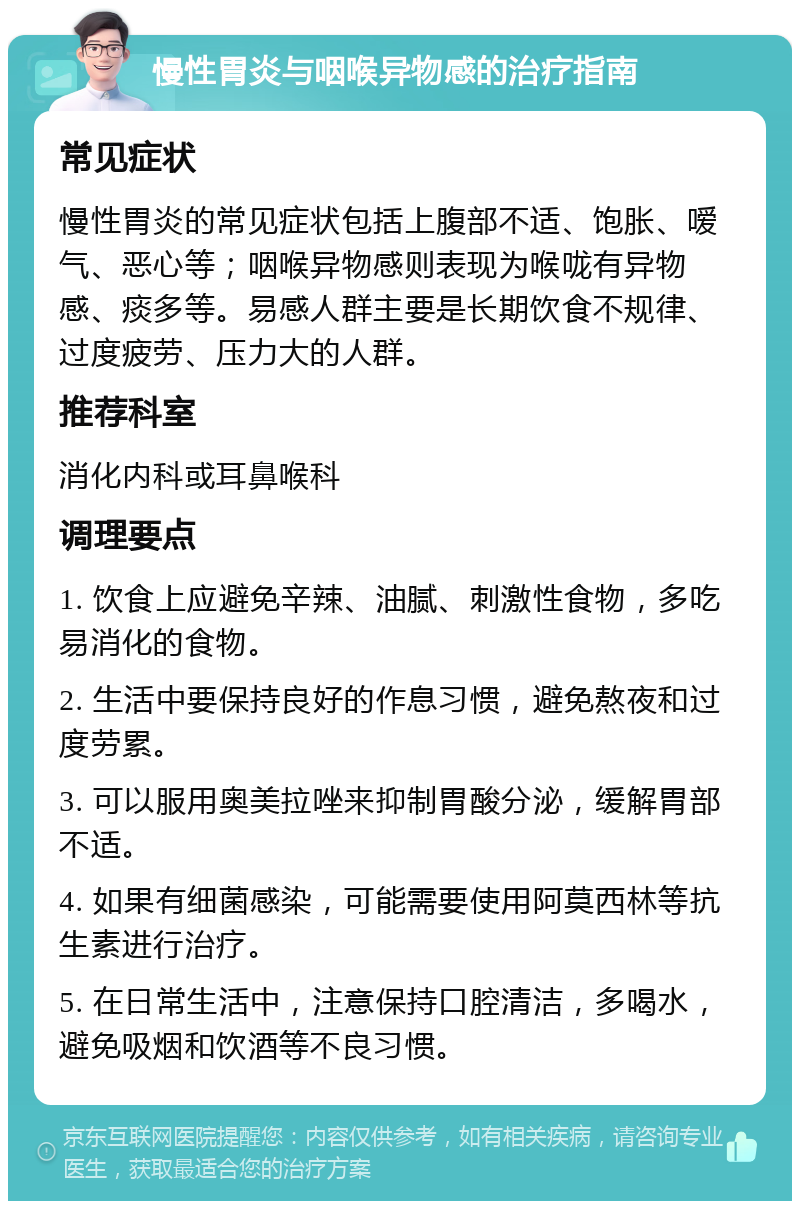 慢性胃炎与咽喉异物感的治疗指南 常见症状 慢性胃炎的常见症状包括上腹部不适、饱胀、嗳气、恶心等；咽喉异物感则表现为喉咙有异物感、痰多等。易感人群主要是长期饮食不规律、过度疲劳、压力大的人群。 推荐科室 消化内科或耳鼻喉科 调理要点 1. 饮食上应避免辛辣、油腻、刺激性食物，多吃易消化的食物。 2. 生活中要保持良好的作息习惯，避免熬夜和过度劳累。 3. 可以服用奥美拉唑来抑制胃酸分泌，缓解胃部不适。 4. 如果有细菌感染，可能需要使用阿莫西林等抗生素进行治疗。 5. 在日常生活中，注意保持口腔清洁，多喝水，避免吸烟和饮酒等不良习惯。