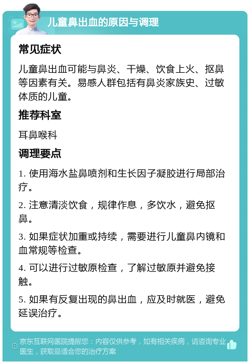 儿童鼻出血的原因与调理 常见症状 儿童鼻出血可能与鼻炎、干燥、饮食上火、抠鼻等因素有关。易感人群包括有鼻炎家族史、过敏体质的儿童。 推荐科室 耳鼻喉科 调理要点 1. 使用海水盐鼻喷剂和生长因子凝胶进行局部治疗。 2. 注意清淡饮食，规律作息，多饮水，避免抠鼻。 3. 如果症状加重或持续，需要进行儿童鼻内镜和血常规等检查。 4. 可以进行过敏原检查，了解过敏原并避免接触。 5. 如果有反复出现的鼻出血，应及时就医，避免延误治疗。