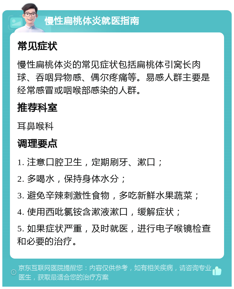 慢性扁桃体炎就医指南 常见症状 慢性扁桃体炎的常见症状包括扁桃体引窝长肉球、吞咽异物感、偶尔疼痛等。易感人群主要是经常感冒或咽喉部感染的人群。 推荐科室 耳鼻喉科 调理要点 1. 注意口腔卫生，定期刷牙、漱口； 2. 多喝水，保持身体水分； 3. 避免辛辣刺激性食物，多吃新鲜水果蔬菜； 4. 使用西吡氯铵含漱液漱口，缓解症状； 5. 如果症状严重，及时就医，进行电子喉镜检查和必要的治疗。