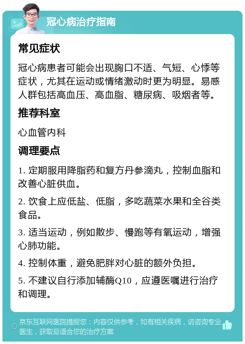 冠心病治疗指南 常见症状 冠心病患者可能会出现胸口不适、气短、心悸等症状，尤其在运动或情绪激动时更为明显。易感人群包括高血压、高血脂、糖尿病、吸烟者等。 推荐科室 心血管内科 调理要点 1. 定期服用降脂药和复方丹参滴丸，控制血脂和改善心脏供血。 2. 饮食上应低盐、低脂，多吃蔬菜水果和全谷类食品。 3. 适当运动，例如散步、慢跑等有氧运动，增强心肺功能。 4. 控制体重，避免肥胖对心脏的额外负担。 5. 不建议自行添加辅酶Q10，应遵医嘱进行治疗和调理。