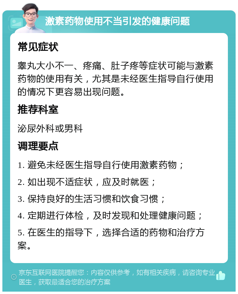 激素药物使用不当引发的健康问题 常见症状 睾丸大小不一、疼痛、肚子疼等症状可能与激素药物的使用有关，尤其是未经医生指导自行使用的情况下更容易出现问题。 推荐科室 泌尿外科或男科 调理要点 1. 避免未经医生指导自行使用激素药物； 2. 如出现不适症状，应及时就医； 3. 保持良好的生活习惯和饮食习惯； 4. 定期进行体检，及时发现和处理健康问题； 5. 在医生的指导下，选择合适的药物和治疗方案。