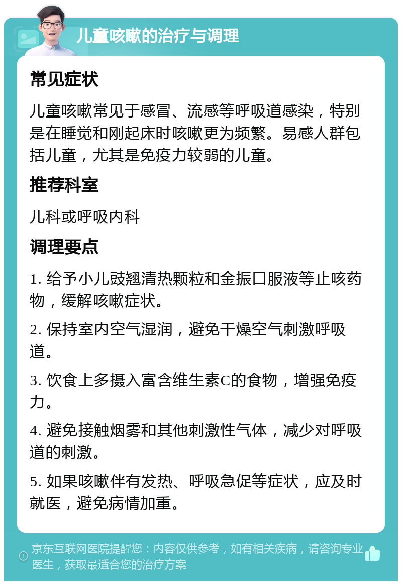 儿童咳嗽的治疗与调理 常见症状 儿童咳嗽常见于感冒、流感等呼吸道感染，特别是在睡觉和刚起床时咳嗽更为频繁。易感人群包括儿童，尤其是免疫力较弱的儿童。 推荐科室 儿科或呼吸内科 调理要点 1. 给予小儿豉翘清热颗粒和金振口服液等止咳药物，缓解咳嗽症状。 2. 保持室内空气湿润，避免干燥空气刺激呼吸道。 3. 饮食上多摄入富含维生素C的食物，增强免疫力。 4. 避免接触烟雾和其他刺激性气体，减少对呼吸道的刺激。 5. 如果咳嗽伴有发热、呼吸急促等症状，应及时就医，避免病情加重。