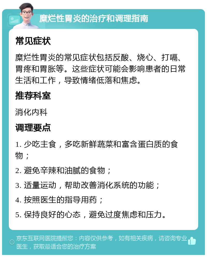 糜烂性胃炎的治疗和调理指南 常见症状 糜烂性胃炎的常见症状包括反酸、烧心、打嗝、胃疼和胃胀等。这些症状可能会影响患者的日常生活和工作，导致情绪低落和焦虑。 推荐科室 消化内科 调理要点 1. 少吃主食，多吃新鲜蔬菜和富含蛋白质的食物； 2. 避免辛辣和油腻的食物； 3. 适量运动，帮助改善消化系统的功能； 4. 按照医生的指导用药； 5. 保持良好的心态，避免过度焦虑和压力。