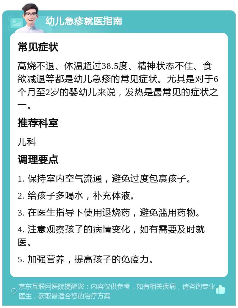 幼儿急疹就医指南 常见症状 高烧不退、体温超过38.5度、精神状态不佳、食欲减退等都是幼儿急疹的常见症状。尤其是对于6个月至2岁的婴幼儿来说，发热是最常见的症状之一。 推荐科室 儿科 调理要点 1. 保持室内空气流通，避免过度包裹孩子。 2. 给孩子多喝水，补充体液。 3. 在医生指导下使用退烧药，避免滥用药物。 4. 注意观察孩子的病情变化，如有需要及时就医。 5. 加强营养，提高孩子的免疫力。