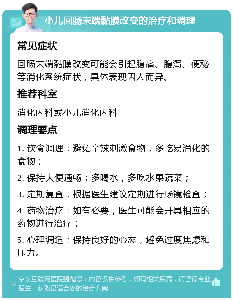 小儿回肠末端黏膜改变的治疗和调理 常见症状 回肠末端黏膜改变可能会引起腹痛、腹泻、便秘等消化系统症状，具体表现因人而异。 推荐科室 消化内科或小儿消化内科 调理要点 1. 饮食调理：避免辛辣刺激食物，多吃易消化的食物； 2. 保持大便通畅：多喝水，多吃水果蔬菜； 3. 定期复查：根据医生建议定期进行肠镜检查； 4. 药物治疗：如有必要，医生可能会开具相应的药物进行治疗； 5. 心理调适：保持良好的心态，避免过度焦虑和压力。