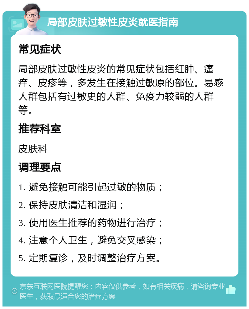 局部皮肤过敏性皮炎就医指南 常见症状 局部皮肤过敏性皮炎的常见症状包括红肿、瘙痒、皮疹等，多发生在接触过敏原的部位。易感人群包括有过敏史的人群、免疫力较弱的人群等。 推荐科室 皮肤科 调理要点 1. 避免接触可能引起过敏的物质； 2. 保持皮肤清洁和湿润； 3. 使用医生推荐的药物进行治疗； 4. 注意个人卫生，避免交叉感染； 5. 定期复诊，及时调整治疗方案。