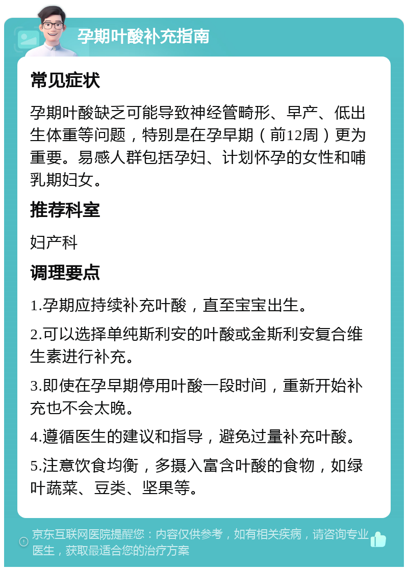 孕期叶酸补充指南 常见症状 孕期叶酸缺乏可能导致神经管畸形、早产、低出生体重等问题，特别是在孕早期（前12周）更为重要。易感人群包括孕妇、计划怀孕的女性和哺乳期妇女。 推荐科室 妇产科 调理要点 1.孕期应持续补充叶酸，直至宝宝出生。 2.可以选择单纯斯利安的叶酸或金斯利安复合维生素进行补充。 3.即使在孕早期停用叶酸一段时间，重新开始补充也不会太晚。 4.遵循医生的建议和指导，避免过量补充叶酸。 5.注意饮食均衡，多摄入富含叶酸的食物，如绿叶蔬菜、豆类、坚果等。