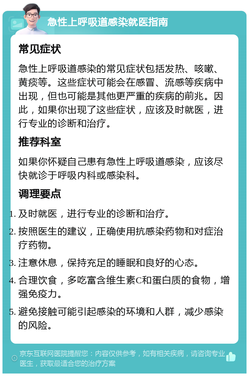 急性上呼吸道感染就医指南 常见症状 急性上呼吸道感染的常见症状包括发热、咳嗽、黄痰等。这些症状可能会在感冒、流感等疾病中出现，但也可能是其他更严重的疾病的前兆。因此，如果你出现了这些症状，应该及时就医，进行专业的诊断和治疗。 推荐科室 如果你怀疑自己患有急性上呼吸道感染，应该尽快就诊于呼吸内科或感染科。 调理要点 及时就医，进行专业的诊断和治疗。 按照医生的建议，正确使用抗感染药物和对症治疗药物。 注意休息，保持充足的睡眠和良好的心态。 合理饮食，多吃富含维生素C和蛋白质的食物，增强免疫力。 避免接触可能引起感染的环境和人群，减少感染的风险。