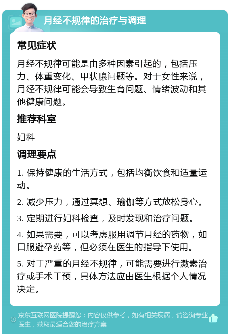 月经不规律的治疗与调理 常见症状 月经不规律可能是由多种因素引起的，包括压力、体重变化、甲状腺问题等。对于女性来说，月经不规律可能会导致生育问题、情绪波动和其他健康问题。 推荐科室 妇科 调理要点 1. 保持健康的生活方式，包括均衡饮食和适量运动。 2. 减少压力，通过冥想、瑜伽等方式放松身心。 3. 定期进行妇科检查，及时发现和治疗问题。 4. 如果需要，可以考虑服用调节月经的药物，如口服避孕药等，但必须在医生的指导下使用。 5. 对于严重的月经不规律，可能需要进行激素治疗或手术干预，具体方法应由医生根据个人情况决定。