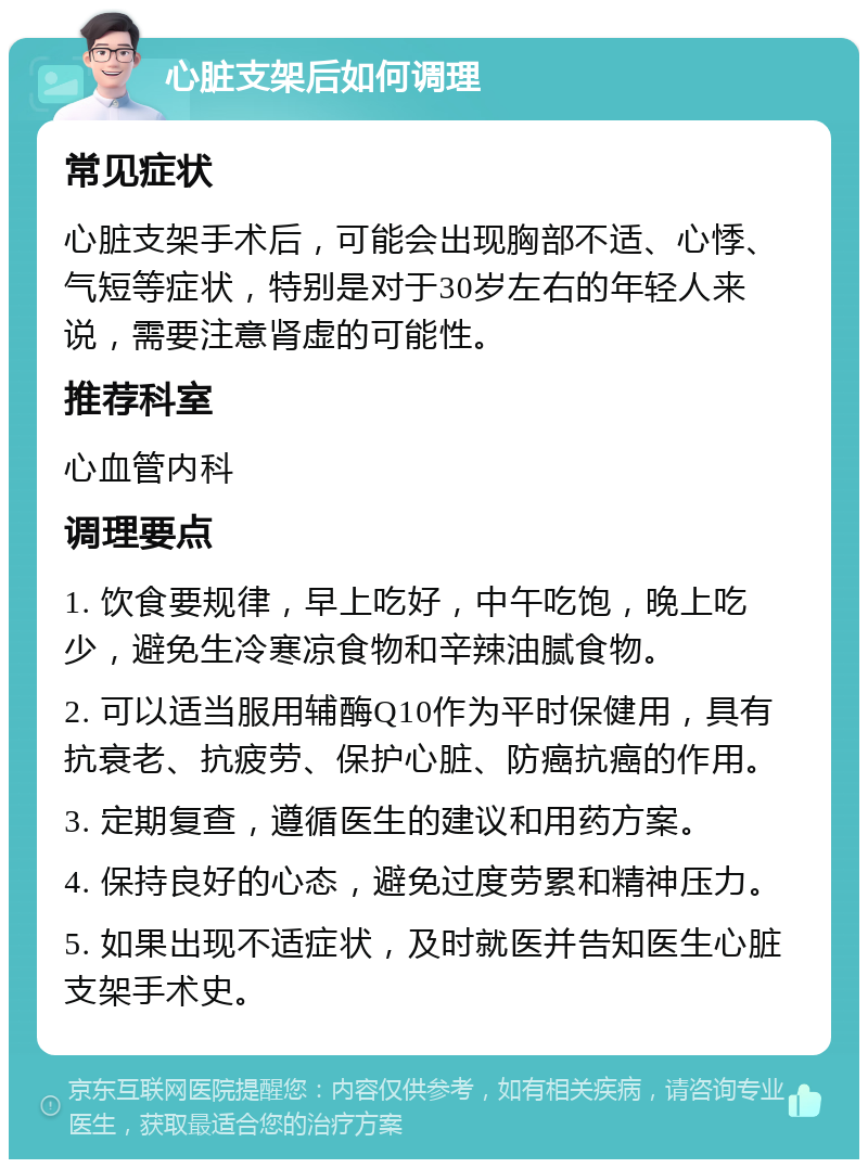 心脏支架后如何调理 常见症状 心脏支架手术后，可能会出现胸部不适、心悸、气短等症状，特别是对于30岁左右的年轻人来说，需要注意肾虚的可能性。 推荐科室 心血管内科 调理要点 1. 饮食要规律，早上吃好，中午吃饱，晚上吃少，避免生冷寒凉食物和辛辣油腻食物。 2. 可以适当服用辅酶Q10作为平时保健用，具有抗衰老、抗疲劳、保护心脏、防癌抗癌的作用。 3. 定期复查，遵循医生的建议和用药方案。 4. 保持良好的心态，避免过度劳累和精神压力。 5. 如果出现不适症状，及时就医并告知医生心脏支架手术史。