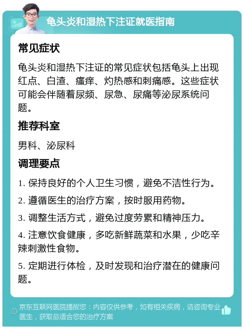 龟头炎和湿热下注证就医指南 常见症状 龟头炎和湿热下注证的常见症状包括龟头上出现红点、白渣、瘙痒、灼热感和刺痛感。这些症状可能会伴随着尿频、尿急、尿痛等泌尿系统问题。 推荐科室 男科、泌尿科 调理要点 1. 保持良好的个人卫生习惯，避免不洁性行为。 2. 遵循医生的治疗方案，按时服用药物。 3. 调整生活方式，避免过度劳累和精神压力。 4. 注意饮食健康，多吃新鲜蔬菜和水果，少吃辛辣刺激性食物。 5. 定期进行体检，及时发现和治疗潜在的健康问题。