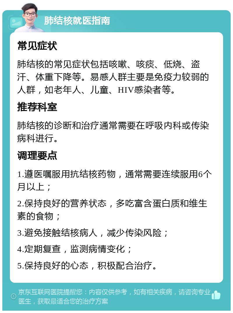 肺结核就医指南 常见症状 肺结核的常见症状包括咳嗽、咳痰、低烧、盗汗、体重下降等。易感人群主要是免疫力较弱的人群，如老年人、儿童、HIV感染者等。 推荐科室 肺结核的诊断和治疗通常需要在呼吸内科或传染病科进行。 调理要点 1.遵医嘱服用抗结核药物，通常需要连续服用6个月以上； 2.保持良好的营养状态，多吃富含蛋白质和维生素的食物； 3.避免接触结核病人，减少传染风险； 4.定期复查，监测病情变化； 5.保持良好的心态，积极配合治疗。