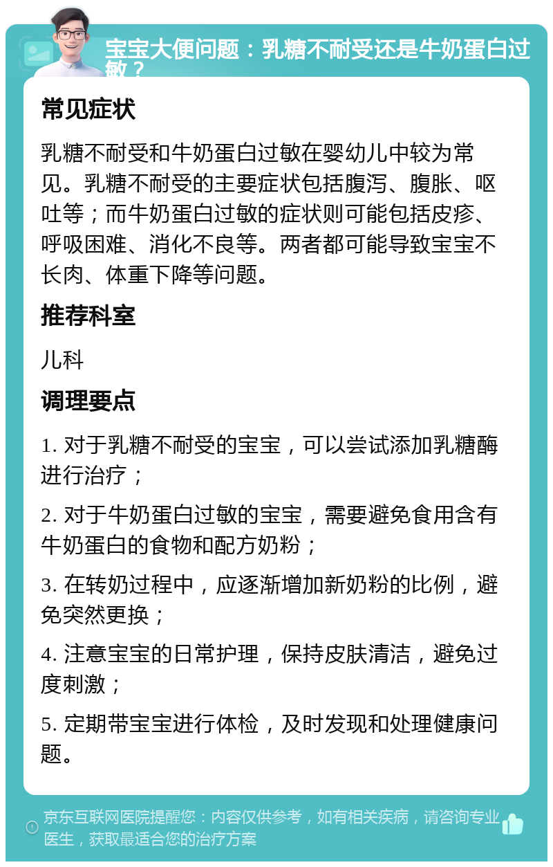 宝宝大便问题：乳糖不耐受还是牛奶蛋白过敏？ 常见症状 乳糖不耐受和牛奶蛋白过敏在婴幼儿中较为常见。乳糖不耐受的主要症状包括腹泻、腹胀、呕吐等；而牛奶蛋白过敏的症状则可能包括皮疹、呼吸困难、消化不良等。两者都可能导致宝宝不长肉、体重下降等问题。 推荐科室 儿科 调理要点 1. 对于乳糖不耐受的宝宝，可以尝试添加乳糖酶进行治疗； 2. 对于牛奶蛋白过敏的宝宝，需要避免食用含有牛奶蛋白的食物和配方奶粉； 3. 在转奶过程中，应逐渐增加新奶粉的比例，避免突然更换； 4. 注意宝宝的日常护理，保持皮肤清洁，避免过度刺激； 5. 定期带宝宝进行体检，及时发现和处理健康问题。