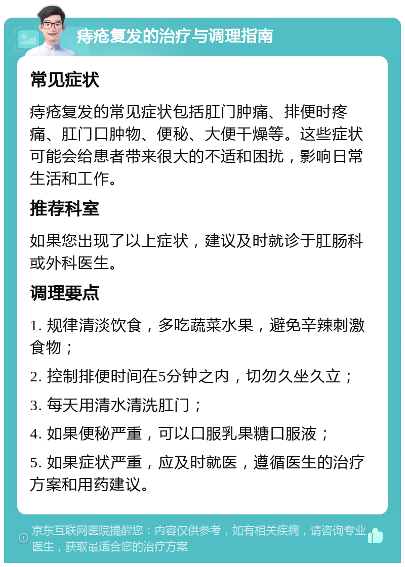 痔疮复发的治疗与调理指南 常见症状 痔疮复发的常见症状包括肛门肿痛、排便时疼痛、肛门口肿物、便秘、大便干燥等。这些症状可能会给患者带来很大的不适和困扰，影响日常生活和工作。 推荐科室 如果您出现了以上症状，建议及时就诊于肛肠科或外科医生。 调理要点 1. 规律清淡饮食，多吃蔬菜水果，避免辛辣刺激食物； 2. 控制排便时间在5分钟之内，切勿久坐久立； 3. 每天用清水清洗肛门； 4. 如果便秘严重，可以口服乳果糖口服液； 5. 如果症状严重，应及时就医，遵循医生的治疗方案和用药建议。