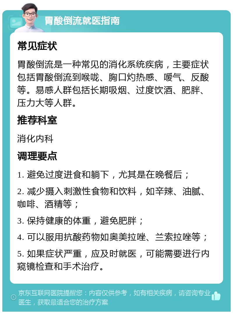 胃酸倒流就医指南 常见症状 胃酸倒流是一种常见的消化系统疾病，主要症状包括胃酸倒流到喉咙、胸口灼热感、嗳气、反酸等。易感人群包括长期吸烟、过度饮酒、肥胖、压力大等人群。 推荐科室 消化内科 调理要点 1. 避免过度进食和躺下，尤其是在晚餐后； 2. 减少摄入刺激性食物和饮料，如辛辣、油腻、咖啡、酒精等； 3. 保持健康的体重，避免肥胖； 4. 可以服用抗酸药物如奥美拉唑、兰索拉唑等； 5. 如果症状严重，应及时就医，可能需要进行内窥镜检查和手术治疗。