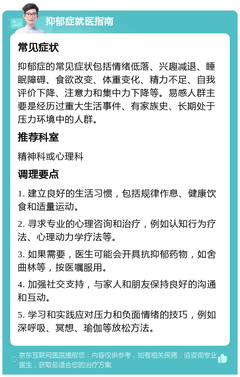 抑郁症就医指南 常见症状 抑郁症的常见症状包括情绪低落、兴趣减退、睡眠障碍、食欲改变、体重变化、精力不足、自我评价下降、注意力和集中力下降等。易感人群主要是经历过重大生活事件、有家族史、长期处于压力环境中的人群。 推荐科室 精神科或心理科 调理要点 1. 建立良好的生活习惯，包括规律作息、健康饮食和适量运动。 2. 寻求专业的心理咨询和治疗，例如认知行为疗法、心理动力学疗法等。 3. 如果需要，医生可能会开具抗抑郁药物，如舍曲林等，按医嘱服用。 4. 加强社交支持，与家人和朋友保持良好的沟通和互动。 5. 学习和实践应对压力和负面情绪的技巧，例如深呼吸、冥想、瑜伽等放松方法。