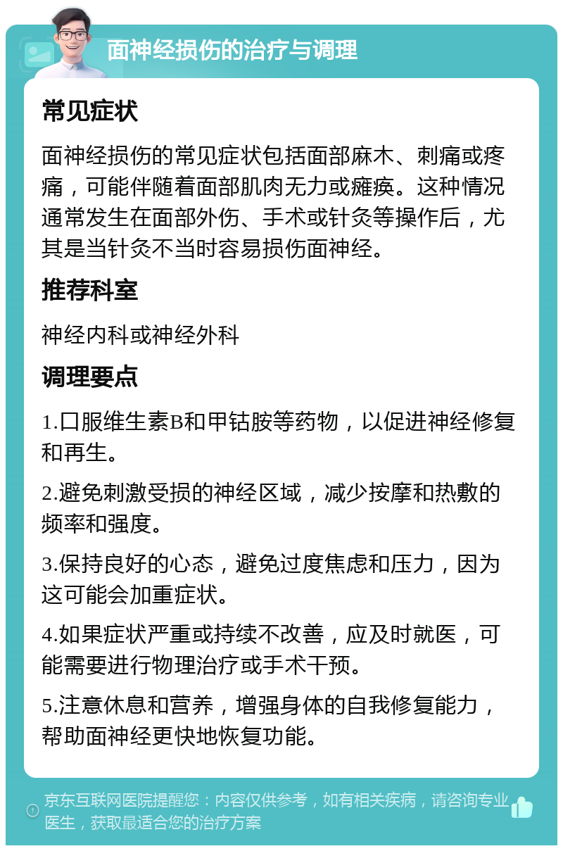 面神经损伤的治疗与调理 常见症状 面神经损伤的常见症状包括面部麻木、刺痛或疼痛，可能伴随着面部肌肉无力或瘫痪。这种情况通常发生在面部外伤、手术或针灸等操作后，尤其是当针灸不当时容易损伤面神经。 推荐科室 神经内科或神经外科 调理要点 1.口服维生素B和甲钴胺等药物，以促进神经修复和再生。 2.避免刺激受损的神经区域，减少按摩和热敷的频率和强度。 3.保持良好的心态，避免过度焦虑和压力，因为这可能会加重症状。 4.如果症状严重或持续不改善，应及时就医，可能需要进行物理治疗或手术干预。 5.注意休息和营养，增强身体的自我修复能力，帮助面神经更快地恢复功能。