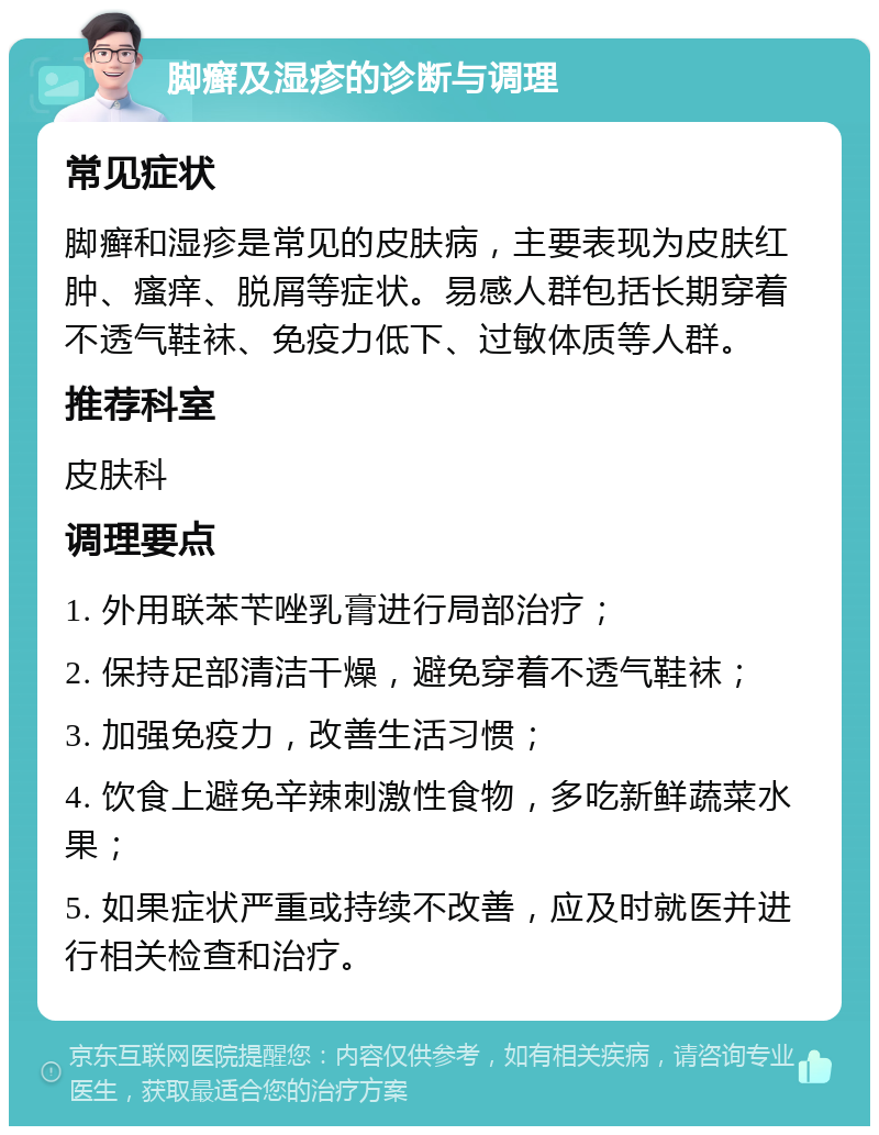 脚癣及湿疹的诊断与调理 常见症状 脚癣和湿疹是常见的皮肤病，主要表现为皮肤红肿、瘙痒、脱屑等症状。易感人群包括长期穿着不透气鞋袜、免疫力低下、过敏体质等人群。 推荐科室 皮肤科 调理要点 1. 外用联苯苄唑乳膏进行局部治疗； 2. 保持足部清洁干燥，避免穿着不透气鞋袜； 3. 加强免疫力，改善生活习惯； 4. 饮食上避免辛辣刺激性食物，多吃新鲜蔬菜水果； 5. 如果症状严重或持续不改善，应及时就医并进行相关检查和治疗。