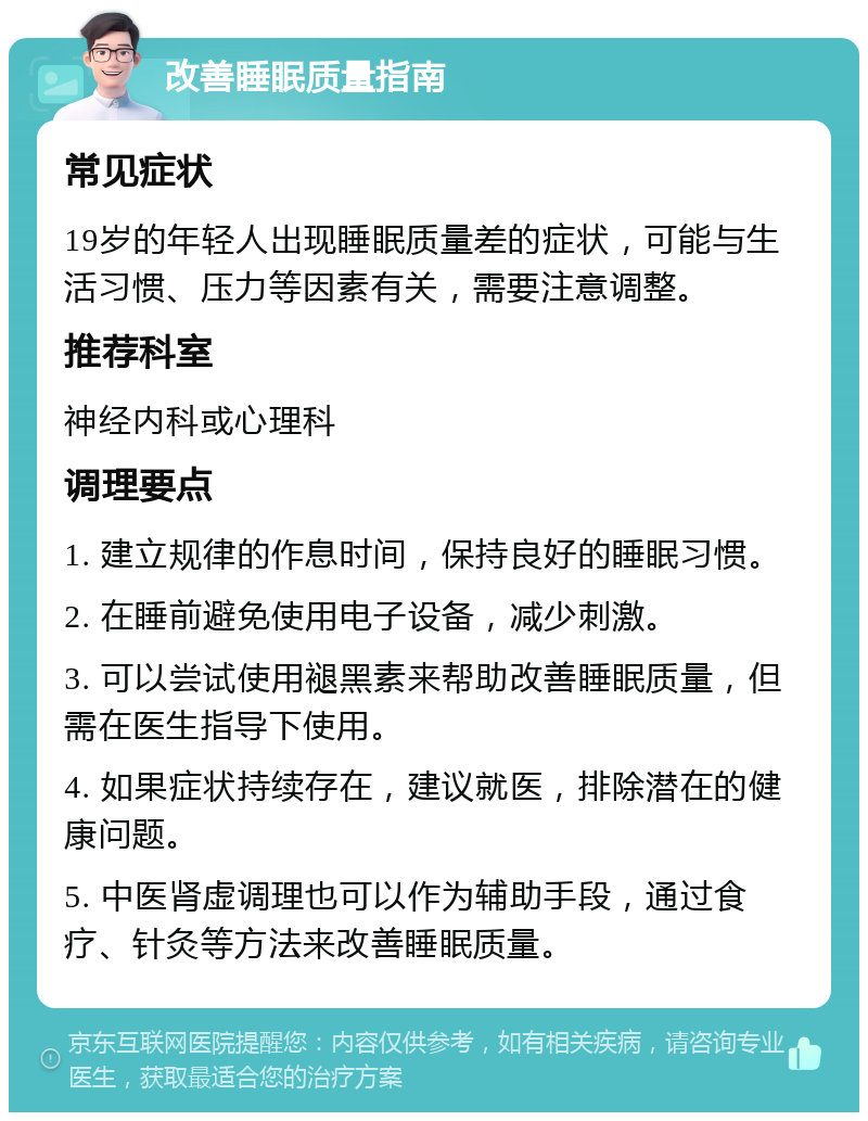 改善睡眠质量指南 常见症状 19岁的年轻人出现睡眠质量差的症状，可能与生活习惯、压力等因素有关，需要注意调整。 推荐科室 神经内科或心理科 调理要点 1. 建立规律的作息时间，保持良好的睡眠习惯。 2. 在睡前避免使用电子设备，减少刺激。 3. 可以尝试使用褪黑素来帮助改善睡眠质量，但需在医生指导下使用。 4. 如果症状持续存在，建议就医，排除潜在的健康问题。 5. 中医肾虚调理也可以作为辅助手段，通过食疗、针灸等方法来改善睡眠质量。