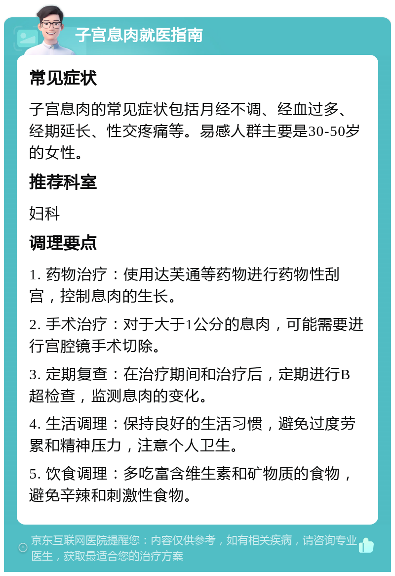 子宫息肉就医指南 常见症状 子宫息肉的常见症状包括月经不调、经血过多、经期延长、性交疼痛等。易感人群主要是30-50岁的女性。 推荐科室 妇科 调理要点 1. 药物治疗：使用达芙通等药物进行药物性刮宫，控制息肉的生长。 2. 手术治疗：对于大于1公分的息肉，可能需要进行宫腔镜手术切除。 3. 定期复查：在治疗期间和治疗后，定期进行B超检查，监测息肉的变化。 4. 生活调理：保持良好的生活习惯，避免过度劳累和精神压力，注意个人卫生。 5. 饮食调理：多吃富含维生素和矿物质的食物，避免辛辣和刺激性食物。