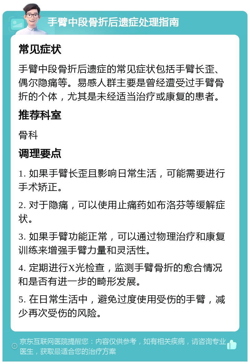 手臂中段骨折后遗症处理指南 常见症状 手臂中段骨折后遗症的常见症状包括手臂长歪、偶尔隐痛等。易感人群主要是曾经遭受过手臂骨折的个体，尤其是未经适当治疗或康复的患者。 推荐科室 骨科 调理要点 1. 如果手臂长歪且影响日常生活，可能需要进行手术矫正。 2. 对于隐痛，可以使用止痛药如布洛芬等缓解症状。 3. 如果手臂功能正常，可以通过物理治疗和康复训练来增强手臂力量和灵活性。 4. 定期进行X光检查，监测手臂骨折的愈合情况和是否有进一步的畸形发展。 5. 在日常生活中，避免过度使用受伤的手臂，减少再次受伤的风险。