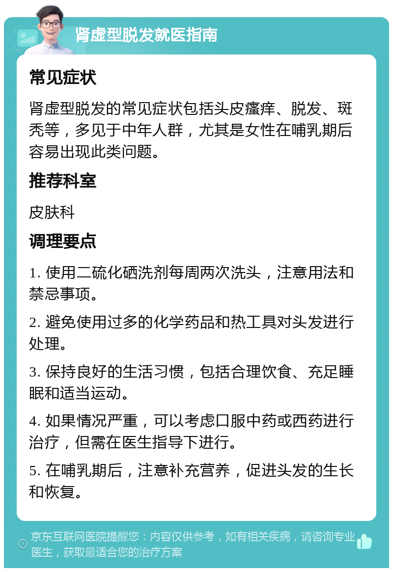 肾虚型脱发就医指南 常见症状 肾虚型脱发的常见症状包括头皮瘙痒、脱发、斑秃等，多见于中年人群，尤其是女性在哺乳期后容易出现此类问题。 推荐科室 皮肤科 调理要点 1. 使用二硫化硒洗剂每周两次洗头，注意用法和禁忌事项。 2. 避免使用过多的化学药品和热工具对头发进行处理。 3. 保持良好的生活习惯，包括合理饮食、充足睡眠和适当运动。 4. 如果情况严重，可以考虑口服中药或西药进行治疗，但需在医生指导下进行。 5. 在哺乳期后，注意补充营养，促进头发的生长和恢复。