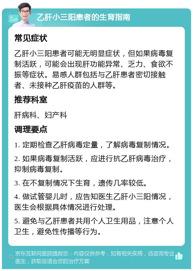 乙肝小三阳患者的生育指南 常见症状 乙肝小三阳患者可能无明显症状，但如果病毒复制活跃，可能会出现肝功能异常、乏力、食欲不振等症状。易感人群包括与乙肝患者密切接触者、未接种乙肝疫苗的人群等。 推荐科室 肝病科、妇产科 调理要点 1. 定期检查乙肝病毒定量，了解病毒复制情况。 2. 如果病毒复制活跃，应进行抗乙肝病毒治疗，抑制病毒复制。 3. 在不复制情况下生育，遗传几率较低。 4. 做试管婴儿时，应告知医生乙肝小三阳情况，医生会根据具体情况进行处理。 5. 避免与乙肝患者共用个人卫生用品，注意个人卫生，避免性传播等行为。