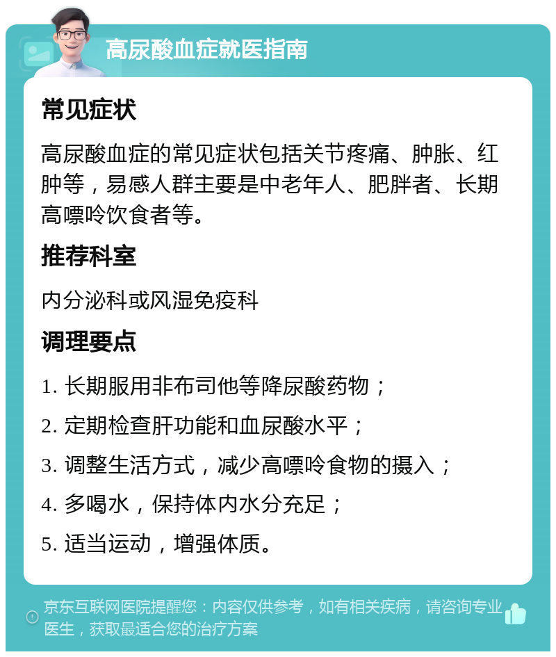 高尿酸血症就医指南 常见症状 高尿酸血症的常见症状包括关节疼痛、肿胀、红肿等，易感人群主要是中老年人、肥胖者、长期高嘌呤饮食者等。 推荐科室 内分泌科或风湿免疫科 调理要点 1. 长期服用非布司他等降尿酸药物； 2. 定期检查肝功能和血尿酸水平； 3. 调整生活方式，减少高嘌呤食物的摄入； 4. 多喝水，保持体内水分充足； 5. 适当运动，增强体质。