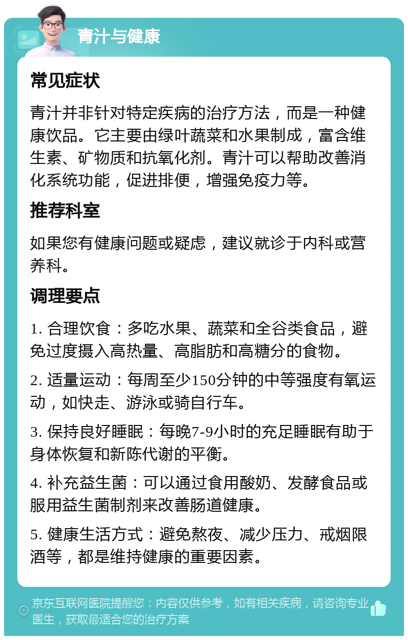 青汁与健康 常见症状 青汁并非针对特定疾病的治疗方法，而是一种健康饮品。它主要由绿叶蔬菜和水果制成，富含维生素、矿物质和抗氧化剂。青汁可以帮助改善消化系统功能，促进排便，增强免疫力等。 推荐科室 如果您有健康问题或疑虑，建议就诊于内科或营养科。 调理要点 1. 合理饮食：多吃水果、蔬菜和全谷类食品，避免过度摄入高热量、高脂肪和高糖分的食物。 2. 适量运动：每周至少150分钟的中等强度有氧运动，如快走、游泳或骑自行车。 3. 保持良好睡眠：每晚7-9小时的充足睡眠有助于身体恢复和新陈代谢的平衡。 4. 补充益生菌：可以通过食用酸奶、发酵食品或服用益生菌制剂来改善肠道健康。 5. 健康生活方式：避免熬夜、减少压力、戒烟限酒等，都是维持健康的重要因素。