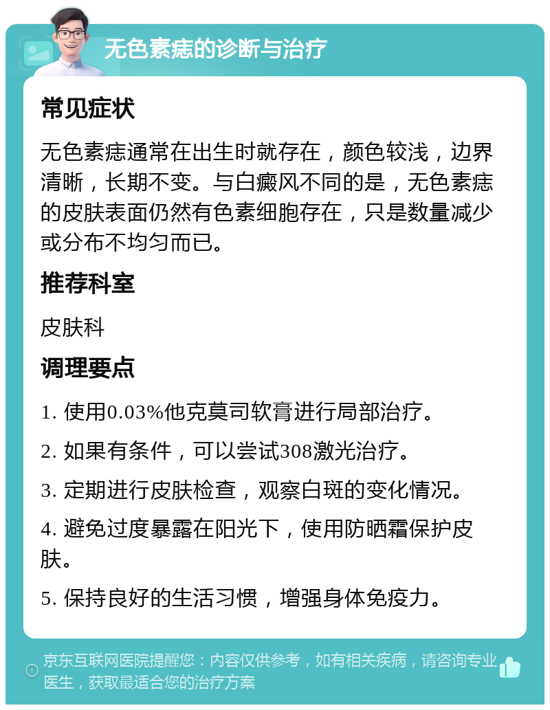 无色素痣的诊断与治疗 常见症状 无色素痣通常在出生时就存在，颜色较浅，边界清晰，长期不变。与白癜风不同的是，无色素痣的皮肤表面仍然有色素细胞存在，只是数量减少或分布不均匀而已。 推荐科室 皮肤科 调理要点 1. 使用0.03%他克莫司软膏进行局部治疗。 2. 如果有条件，可以尝试308激光治疗。 3. 定期进行皮肤检查，观察白斑的变化情况。 4. 避免过度暴露在阳光下，使用防晒霜保护皮肤。 5. 保持良好的生活习惯，增强身体免疫力。