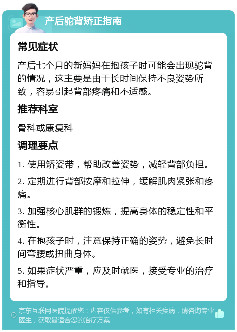 产后驼背矫正指南 常见症状 产后七个月的新妈妈在抱孩子时可能会出现驼背的情况，这主要是由于长时间保持不良姿势所致，容易引起背部疼痛和不适感。 推荐科室 骨科或康复科 调理要点 1. 使用矫姿带，帮助改善姿势，减轻背部负担。 2. 定期进行背部按摩和拉伸，缓解肌肉紧张和疼痛。 3. 加强核心肌群的锻炼，提高身体的稳定性和平衡性。 4. 在抱孩子时，注意保持正确的姿势，避免长时间弯腰或扭曲身体。 5. 如果症状严重，应及时就医，接受专业的治疗和指导。