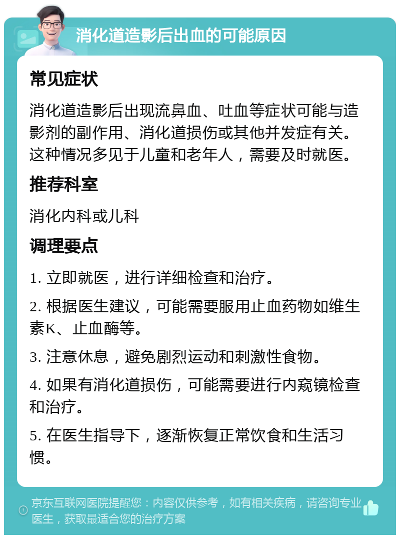 消化道造影后出血的可能原因 常见症状 消化道造影后出现流鼻血、吐血等症状可能与造影剂的副作用、消化道损伤或其他并发症有关。这种情况多见于儿童和老年人，需要及时就医。 推荐科室 消化内科或儿科 调理要点 1. 立即就医，进行详细检查和治疗。 2. 根据医生建议，可能需要服用止血药物如维生素K、止血酶等。 3. 注意休息，避免剧烈运动和刺激性食物。 4. 如果有消化道损伤，可能需要进行内窥镜检查和治疗。 5. 在医生指导下，逐渐恢复正常饮食和生活习惯。