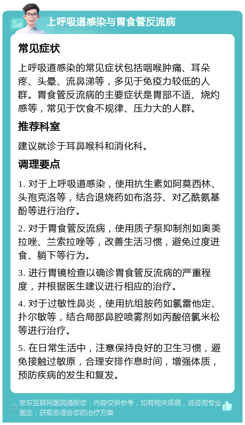 上呼吸道感染与胃食管反流病 常见症状 上呼吸道感染的常见症状包括咽喉肿痛、耳朵疼、头晕、流鼻涕等，多见于免疫力较低的人群。胃食管反流病的主要症状是胃部不适、烧灼感等，常见于饮食不规律、压力大的人群。 推荐科室 建议就诊于耳鼻喉科和消化科。 调理要点 1. 对于上呼吸道感染，使用抗生素如阿莫西林、头孢克洛等，结合退烧药如布洛芬、对乙酰氨基酚等进行治疗。 2. 对于胃食管反流病，使用质子泵抑制剂如奥美拉唑、兰索拉唑等，改善生活习惯，避免过度进食、躺下等行为。 3. 进行胃镜检查以确诊胃食管反流病的严重程度，并根据医生建议进行相应的治疗。 4. 对于过敏性鼻炎，使用抗组胺药如氯雷他定、扑尔敏等，结合局部鼻腔喷雾剂如丙酸倍氯米松等进行治疗。 5. 在日常生活中，注意保持良好的卫生习惯，避免接触过敏原，合理安排作息时间，增强体质，预防疾病的发生和复发。