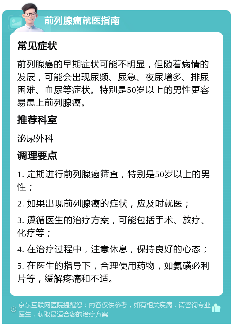 前列腺癌就医指南 常见症状 前列腺癌的早期症状可能不明显，但随着病情的发展，可能会出现尿频、尿急、夜尿增多、排尿困难、血尿等症状。特别是50岁以上的男性更容易患上前列腺癌。 推荐科室 泌尿外科 调理要点 1. 定期进行前列腺癌筛查，特别是50岁以上的男性； 2. 如果出现前列腺癌的症状，应及时就医； 3. 遵循医生的治疗方案，可能包括手术、放疗、化疗等； 4. 在治疗过程中，注意休息，保持良好的心态； 5. 在医生的指导下，合理使用药物，如氨磺必利片等，缓解疼痛和不适。