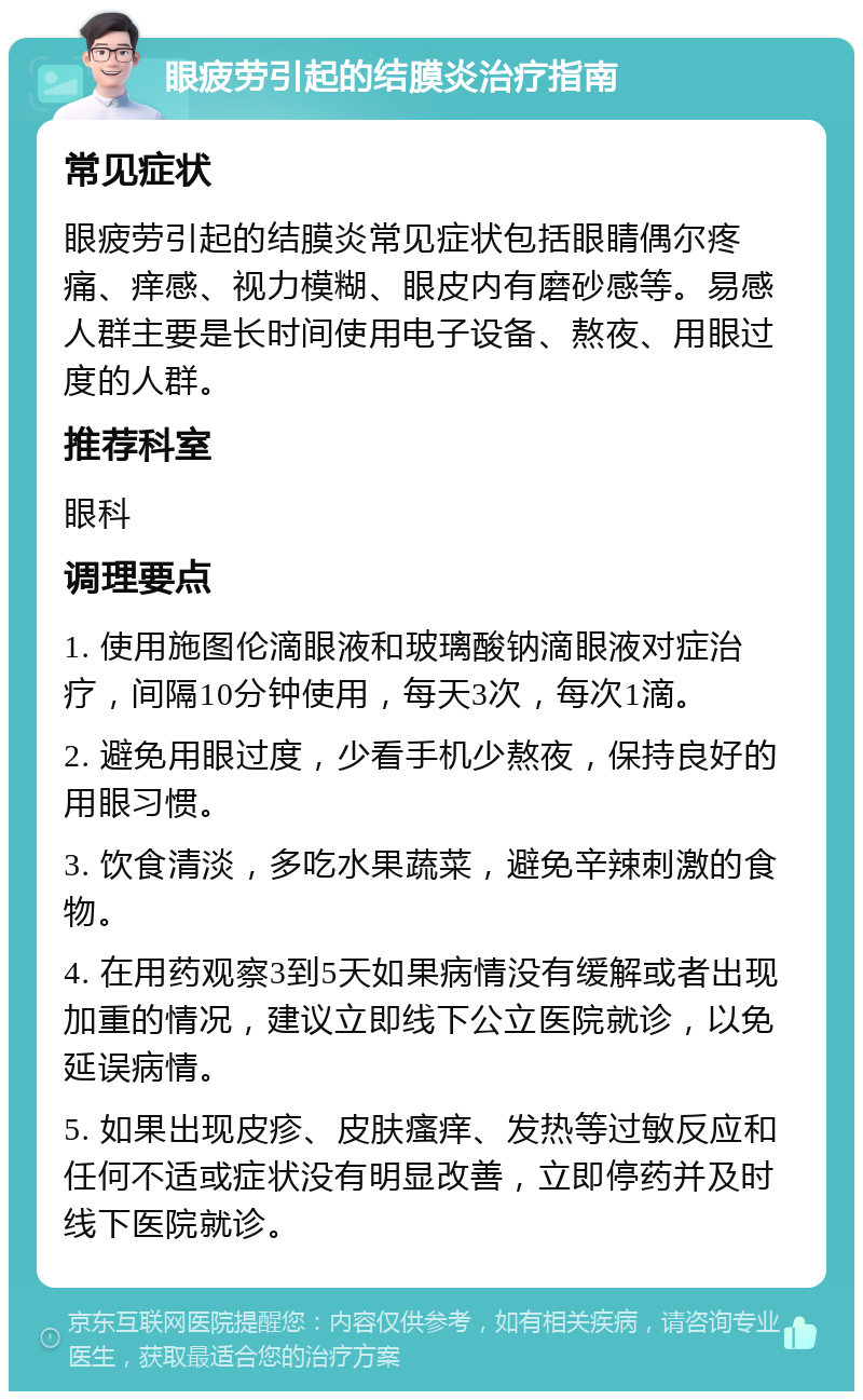 眼疲劳引起的结膜炎治疗指南 常见症状 眼疲劳引起的结膜炎常见症状包括眼睛偶尔疼痛、痒感、视力模糊、眼皮内有磨砂感等。易感人群主要是长时间使用电子设备、熬夜、用眼过度的人群。 推荐科室 眼科 调理要点 1. 使用施图伦滴眼液和玻璃酸钠滴眼液对症治疗，间隔10分钟使用，每天3次，每次1滴。 2. 避免用眼过度，少看手机少熬夜，保持良好的用眼习惯。 3. 饮食清淡，多吃水果蔬菜，避免辛辣刺激的食物。 4. 在用药观察3到5天如果病情没有缓解或者出现加重的情况，建议立即线下公立医院就诊，以免延误病情。 5. 如果出现皮疹、皮肤瘙痒、发热等过敏反应和任何不适或症状没有明显改善，立即停药并及时线下医院就诊。